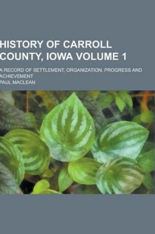 Cover of History of Carroll County, Iowa; A Record of Settlement, Organization, Progress and Achievement Volume 1