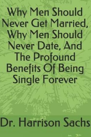 Cover of Why Men Should Never Get Married, Why Men Should Never Date, And The Profound Benefits Of Being Single Forever