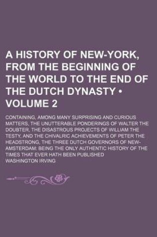 Cover of A History of New-York, from the Beginning of the World to the End of the Dutch Dynasty (Volume 2); Containing, Among Many Surprising and Curious Matters, the Unutterable Ponderings of Walter the Doubter, the Disastrous Projects of William the Testy, and T