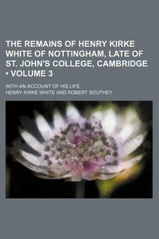 Cover of The Remains of Henry Kirke White of Nottingham, Late of St. John's College, Cambridge (Volume 3 ); With an Account of His Life