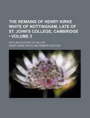 Book cover for The Remains of Henry Kirke White of Nottingham, Late of St. John's College, Cambridge (Volume 3 ); With an Account of His Life