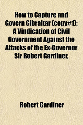 Book cover for How to Capture and Govern Gibraltar (Copy#1); A Vindication of Civil Government Against the Attacks of the Ex-Governor Sir Robert Gardiner,