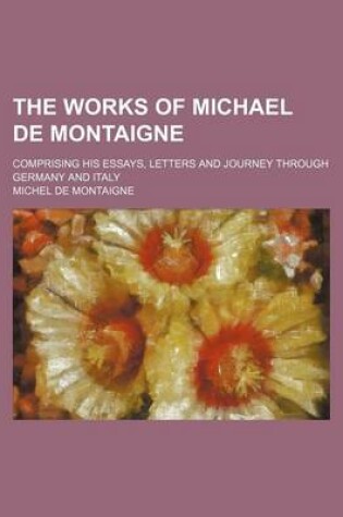 Cover of The Works of Michael de Montaigne; Comprising His Essays, Letters and Journey Through Germany and Italy