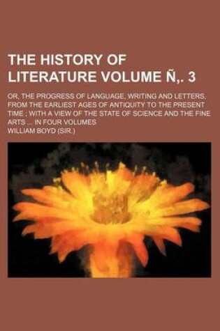 Cover of The History of Literature; Or, the Progress of Language, Writing and Letters, from the Earliest Ages of Antiquity to the Present Time with a View of the State of Science and the Fine Arts in Four Volumes Volume N . 3