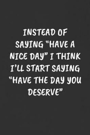 Cover of Instead of Saying "have a Nice Day" I Think I'll Start Saying "have the Day You Deserve"