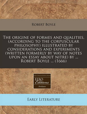 Book cover for The Origine of Formes and Qualities, (According to the Corpuscular Philosophy) Illustrated by Considerations and Experiments (Written Formerly by Way of Notes Upon an Essay about Nitre) by ... Robert Boyle ... (1666)