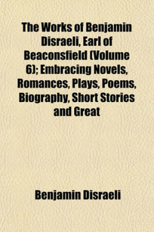 Cover of The Works of Benjamin Disraeli, Earl of Beaconsfield (Volume 6); Embracing Novels, Romances, Plays, Poems, Biography, Short Stories and Great