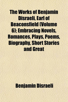 Book cover for The Works of Benjamin Disraeli, Earl of Beaconsfield (Volume 6); Embracing Novels, Romances, Plays, Poems, Biography, Short Stories and Great