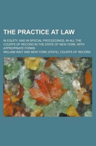 Cover of The Practice at Law; In Equity, and in Special Proceedings, in All the Courts of Record in the State of New York; With Appropriate Forms