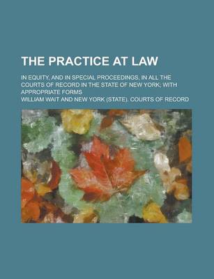 Book cover for The Practice at Law; In Equity, and in Special Proceedings, in All the Courts of Record in the State of New York; With Appropriate Forms