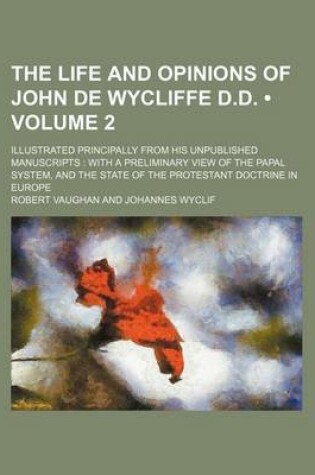 Cover of The Life and Opinions of John de Wycliffe D.D. (Volume 2); Illustrated Principally from His Unpublished Manuscripts with a Preliminary View of the Papal System, and the State of the Protestant Doctrine in Europe