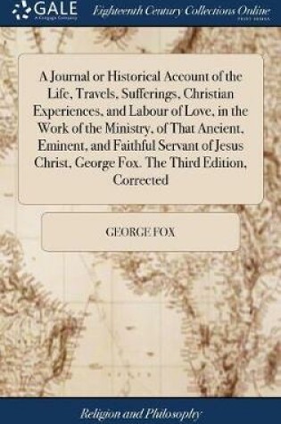 Cover of A Journal or Historical Account of the Life, Travels, Sufferings, Christian Experiences, and Labour of Love, in the Work of the Ministry, of That Ancient, Eminent, and Faithful Servant of Jesus Christ, George Fox. the Third Edition, Corrected