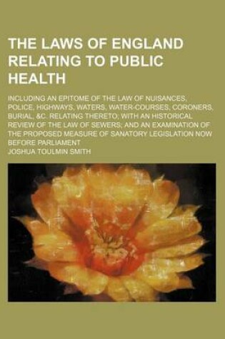 Cover of The Laws of England Relating to Public Health; Including an Epitome of the Law of Nuisances, Police, Highways, Waters, Water-Courses, Coroners, Burial, &C. Relating Thereto with an Historical Review of the Law of Sewers and an Examination of the Proposed