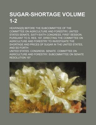 Book cover for Sugar-Shortage Volume 1-2; Hearing[s] Before the Subcommittee of the Committee on Agriculture and Forestry, United States Senate, Sixty-Sixth Congress, First Session, Pursuant to S. Res. 197, Directing the Committee on Agriculture and Forestry to Investig