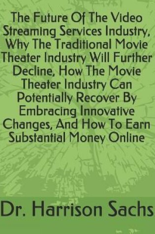 Cover of The Future Of The Video Streaming Services Industry, Why The Traditional Movie Theater Industry Will Further Decline, How The Movie Theater Industry Can Potentially Recover By Embracing Innovative Changes, And How To Earn Substantial Money Online