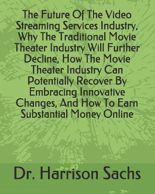 Book cover for The Future Of The Video Streaming Services Industry, Why The Traditional Movie Theater Industry Will Further Decline, How The Movie Theater Industry Can Potentially Recover By Embracing Innovative Changes, And How To Earn Substantial Money Online