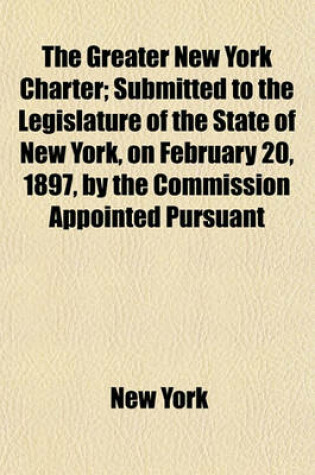 Cover of The Greater New York Charter; Submitted to the Legislature of the State of New York, on February 20, 1897, by the Commission Appointed Pursuant