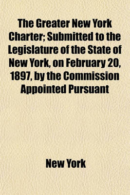 Book cover for The Greater New York Charter; Submitted to the Legislature of the State of New York, on February 20, 1897, by the Commission Appointed Pursuant