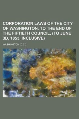 Cover of Corporation Laws of the City of Washington, to the End of the Fiftieth Council, (to June 3D, 1853, Inclusive)