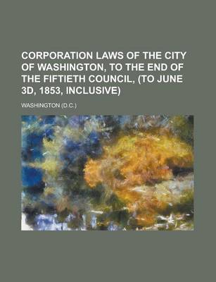 Book cover for Corporation Laws of the City of Washington, to the End of the Fiftieth Council, (to June 3D, 1853, Inclusive)