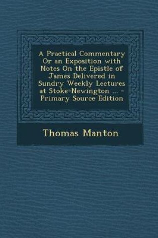 Cover of A Practical Commentary or an Exposition with Notes on the Epistle of James Delivered in Sundry Weekly Lectures at Stoke-Newington ... - Primary Source Edition