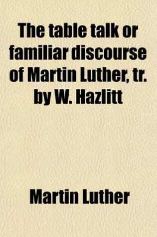 Cover of The Table Talk or Familiar Discourse of Martin Luther, Tr. by W. Hazlitt