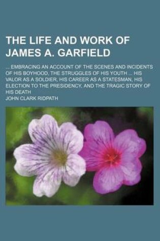 Cover of The Life and Work of James A. Garfield; Embracing an Account of the Scenes and Incidents of His Boyhood, the Struggles of His Youth His Valor as a Soldier, His Career as a Statesman, His Election to the Presidency, and the Tragic Story of His Death