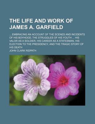 Book cover for The Life and Work of James A. Garfield; Embracing an Account of the Scenes and Incidents of His Boyhood, the Struggles of His Youth His Valor as a Soldier, His Career as a Statesman, His Election to the Presidency, and the Tragic Story of His Death