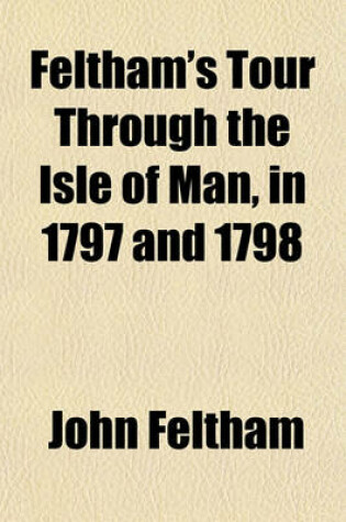 Cover of Feltham's Tour Through the Isle of Man, in 1797 and 1798 (Volume 6); Comprising Sketches of Its Ancient and Modern History, Constitution, Laws, Commerce, Agriculture, Fishery, Etc