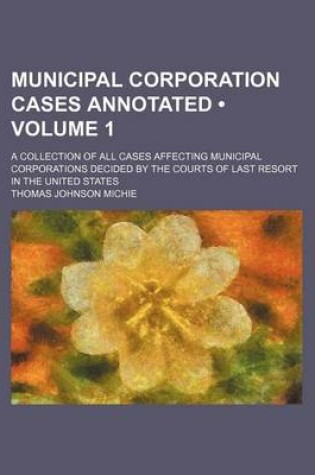 Cover of Municipal Corporation Cases Annotated (Volume 1); A Collection of All Cases Affecting Municipal Corporations Decided by the Courts of Last Resort in the United States