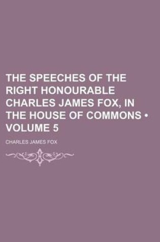 Cover of The Speeches of the Right Honourable Charles James Fox, in the House of Commons (Volume 5)