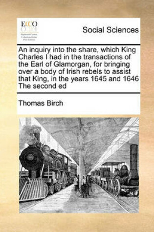 Cover of An inquiry into the share, which King Charles I had in the transactions of the Earl of Glamorgan, for bringing over a body of Irish rebels to assist that King, in the years 1645 and 1646 The second ed