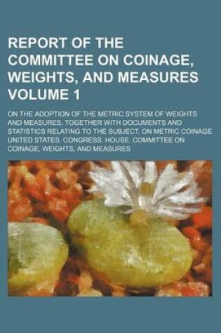 Cover of Report of the Committee on Coinage, Weights, and Measures Volume 1; On the Adoption of the Metric System of Weights and Measures, Together with Documents and Statistics Relating to the Subject. on Metric Coinage