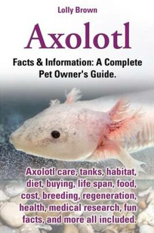 Cover of Axolotl. Axolotl Care, Tanks, Habitat, Diet, Buying, Life Span, Food, Cost, Breeding, Regeneration, Health, Medical Research, Fun Facts, and More All Included. Facts & Information