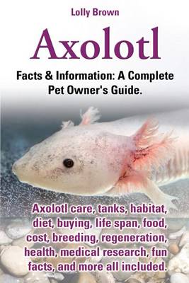 Cover of Axolotl. Axolotl Care, Tanks, Habitat, Diet, Buying, Life Span, Food, Cost, Breeding, Regeneration, Health, Medical Research, Fun Facts, and More All Included. Facts & Information