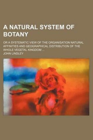 Cover of A Natural System of Botany; Or a Systematic View of the Organisation Natural Affinities and Geographical Distribution of the Whole Vegetal Kingdom