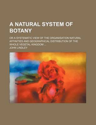 Book cover for A Natural System of Botany; Or a Systematic View of the Organisation Natural Affinities and Geographical Distribution of the Whole Vegetal Kingdom