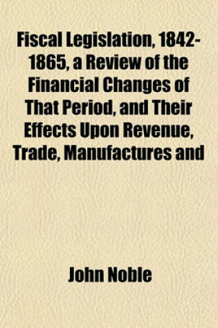 Cover of Fiscal Legislation, 1842-1865, a Review of the Financial Changes of That Period, and Their Effects Upon Revenue, Trade, Manufactures and
