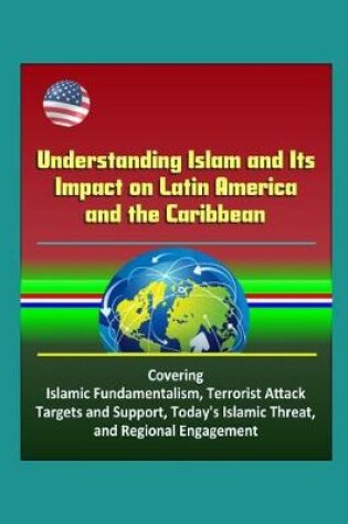 Cover of Understanding Islam and Its Impact on Latin America and the Caribbean - Covering Islamic Fundamentalism, Terrorist Attack Targets and Support, Today's Islamic Threat, and Regional Engagement