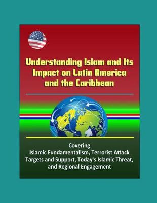 Book cover for Understanding Islam and Its Impact on Latin America and the Caribbean - Covering Islamic Fundamentalism, Terrorist Attack Targets and Support, Today's Islamic Threat, and Regional Engagement
