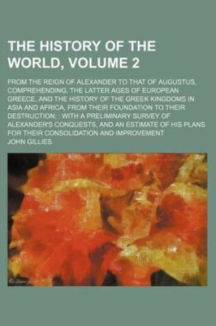 Cover of The History of the World, Volume 2; From the Reign of Alexander to That of Augustus, Comprehending, the Latter Ages of European Greece, and the History of the Greek Kingdoms in Asia and Africa, from Their Foundation to Their Destruction with a Prelimina