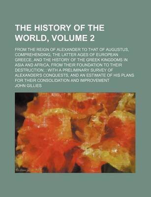 Book cover for The History of the World, Volume 2; From the Reign of Alexander to That of Augustus, Comprehending, the Latter Ages of European Greece, and the History of the Greek Kingdoms in Asia and Africa, from Their Foundation to Their Destruction with a Prelimina