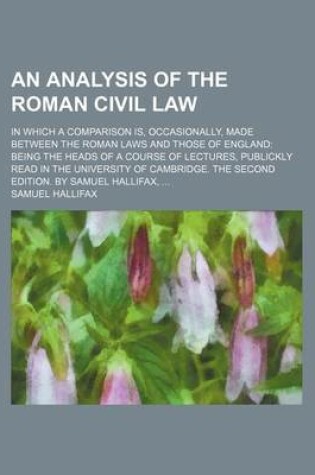 Cover of An Analysis of the Roman Civil Law; In Which a Comparison Is, Occasionally, Made Between the Roman Laws and Those of England Being the Heads of a Course of Lectures, Publickly Read in the University of Cambridge. the Second Edition. by