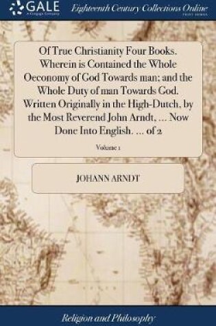 Cover of Of True Christianity Four Books. Wherein is Contained the Whole Oeconomy of God Towards man; and the Whole Duty of man Towards God. Written Originally in the High-Dutch, by the Most Reverend John Arndt, ... Now Done Into English. ... of 2; Volume 1