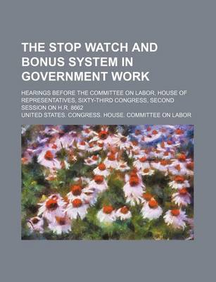 Book cover for The Stop Watch and Bonus System in Government Work; Hearings Before the Committee on Labor, House of Representatives, Sixty-Third Congress, Second Session on H.R. 8662