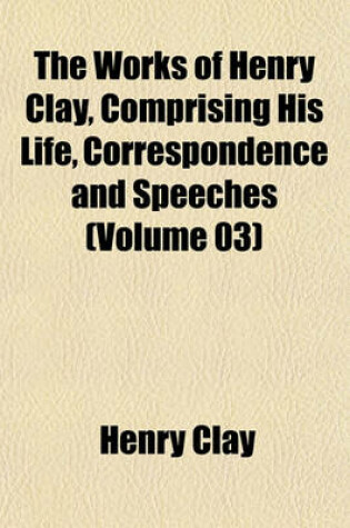 Cover of The Works of Henry Clay, Comprising His Life, Correspondence and Speeches (Volume 03)