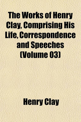 Book cover for The Works of Henry Clay, Comprising His Life, Correspondence and Speeches (Volume 03)