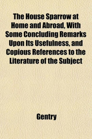 Cover of The House Sparrow at Home and Abroad, with Some Concluding Remarks Upon Its Usefulness, and Copious References to the Literature of the Subject