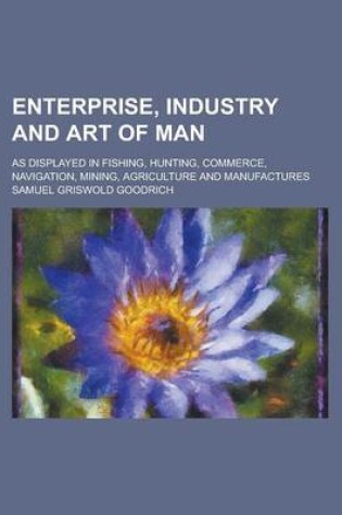 Cover of Enterprise, Industry and Art of Man; As Displayed in Fishing, Hunting, Commerce, Navigation, Mining, Agriculture and Manufactures