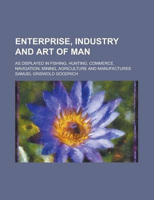 Book cover for Enterprise, Industry and Art of Man; As Displayed in Fishing, Hunting, Commerce, Navigation, Mining, Agriculture and Manufactures